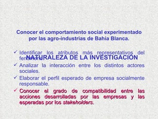 NATURALEZA DE LA INVESTIGACIÓN Identificar los atributos más representativos del fenómeno. Analizar la interacción entre los distintos actores sociales. Elaborar el perfil esperado de empresa socialmente responsable. Conocer el grado de compatibilidad entre las acciones desarrolladas por las empresas y las esperadas por los  stakeholders . Conocer el comportamiento social experimentado por las agro-industrias de Bahía Blanca. 