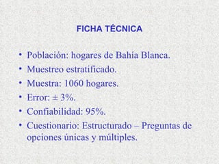 FICHA TÉCNICA Población: hogares de Bahía Blanca. Muestreo estratificado. Muestra: 1060 hogares. Error:  ± 3%. Confiabilidad: 95%. Cuestionario: Estructurado – Preguntas de opciones únicas y múltiples. 