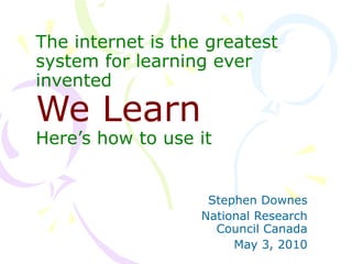 The internet is the greatest system for learning ever invented We Learn Here’s how to use it Stephen Downes National Research Council Canada May 3, 2010 