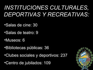 INSTITUCIONES CULTURALES, DEPORTIVAS Y RECREATIVAS: Salas de cine: 30 Salas de teatro: 9 Museos: 6 Bibliotecas públicas: 36 Clubes sociales y deportivos: 237 Centro de jubilados: 109 