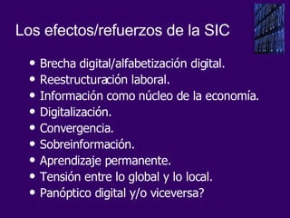 Brecha digital/alfabetización digital. Reestructuración laboral. Información como núcleo de la economía. Digitalización. Convergencia. Sobreinformación. Aprendizaje permanente. Tensión entre lo global y lo local. Panóptico digital y/o viceversa? Los efectos/refuerzos de la SIC 