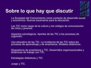 Sobre lo que hay que discutir La Sociedad del Conocimiento como contexto de desarrollo social y económico. Nuevos escenarios para la educación. Las TIC como rasgo de la cultura y los códigos de comunicación de niños y jóvenes.  Aspectos psicológicos. Aportes de las TIC a los procesos de cognición.  Uso educativo de las TIC. La incidencia de las TIC sobre los procesos de aprendizaje y de enseñanza. Modelos didácticos. Dispositivos de enseñanza y TIC. Desarrollos organizacionales y dinámicas de trabajo con TIC.  Estrategias didácticas y TIC.  Juego y TIC. 