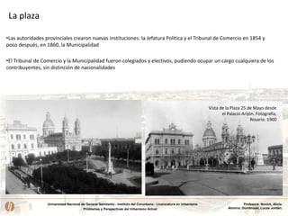 Universidad Nacional de General Sarmiento - Instituto del Conurbano - Licenciatura en Urbanismo
Problemas y Perspectivas del Urbanismo Actual
Profesora: Novick, Alicia.
Alumno: Dombroski, Lucas Jordán.
Vista de la Plaza 25 de Mayo desde
el Palacio Arijón. Fotografía,
Rosario. 1900
•Las autoridades provinciales crearon nuevas instituciones: la Jefatura Política y el Tribunal de Comercio en 1854 y
poco después, en 1860, la Municipalidad
•El Tribunal de Comercio y la Municipalidad fueron colegiados y electivos, pudiendo ocupar un cargo cualquiera de los
contribuyentes, sin distinción de nacionalidades
La plaza
 