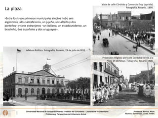 Universidad Nacional de General Sarmiento - Instituto del Conurbano - Licenciatura en Urbanismo
Problemas y Perspectivas del Urbanismo Actual
Profesora: Novick, Alicia.
Alumno: Dombroski, Lucas Jordán.
Jefatura Política. Fotografía, Rosario, 29 de julio de1893.
Procesión religiosa por calle Córdoba frente a la
Plaza 25 de Mayo. Fotografía, Rosario 1900.
Vista de calle Córdoba y Comercio (hoy Laprida).
Fotografía, Rosario. 1890.
•Entre los trece primeros municipales electos hubo seis
argentinos –dos santafesinos, un jujeño, un salteño y dos
porteños– y siete extranjeros –un italiano, un estadounidense, un
brasileño, dos españoles y dos uruguayos–.
La plaza
 
