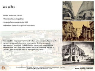 Universidad Nacional de General Sarmiento - Instituto del Conurbano - Licenciatura en Urbanismo
Problemas y Perspectivas del Urbanismo Actual
Profesora: Novick, Alicia.
Alumno: Dombroski, Lucas Jordán.
Las calles
•Con notables mejoras en la infraestructura y los servicios, Rosario se fue
transformando paulatinamente en un centro de intercambio de
mercaderías y pasajeros. En 1852 habían comenzado los estudios y
negociaciones para el establecimiento de un ferrocarril de Rosario a
Córdoba, pero recién en 1863 se dio la primera palada
•Nuevo mobiliario urbano
•Mejora del espacio público
•Casas de la clase rica desde 1860
•Mejora en los servicios y la infraestructura
 