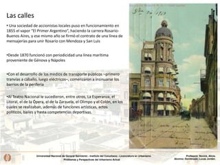 Universidad Nacional de General Sarmiento - Instituto del Conurbano - Licenciatura en Urbanismo
Problemas y Perspectivas del Urbanismo Actual
Profesora: Novick, Alicia.
Alumno: Dombroski, Lucas Jordán.
• Una sociedad de accionistas locales puso en funcionamiento en
1855 el vapor “El Primer Argentino”, haciendo la carrera Rosario-
Buenos Aires, y ese mismo año se firmó el contrato de una línea de
mensajerías para unir Rosario con Mendoza y San Luis
•Desde 1870 funcionó con periodicidad una línea marítima
proveniente de Génova y Nápoles
•Con el desarrollo de los medios de transporte públicos –primero
tranvías a caballo, luego eléctricos–, comenzaron a insinuarse los
barrios de la periferia
•Al Teatro Nacional le sucedieron, entre otros, La Esperanza, el
Litoral, el de la Ópera, el de la Zarzuela, el Olimpo y el Colón, en los
cuales se realizaban, además de funciones artísticas, actos
políticos, bailes y hasta competencias deportivas.
Las calles
 