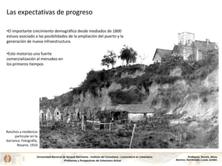 Universidad Nacional de General Sarmiento - Instituto del Conurbano - Licenciatura en Urbanismo
Problemas y Perspectivas del Urbanismo Actual
Profesora: Novick, Alicia.
Alumno: Dombroski, Lucas Jordán.
Las expectativas de progreso
•El importante crecimiento demográfico desde mediados de 1800
estuvo asociado a las posibilidades de la ampliación del puerto y la
generación de nueva infraestructura.
•Esto motorizo una fuerte
comercialización al menudeo en
los primeros tiempos
Ranchos y residencia
particular en la
barranca. Fotografía,
Rosario. 1910
 