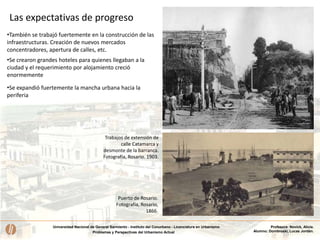 Universidad Nacional de General Sarmiento - Instituto del Conurbano - Licenciatura en Urbanismo
Problemas y Perspectivas del Urbanismo Actual
Profesora: Novick, Alicia.
Alumno: Dombroski, Lucas Jordán.
•También se trabajó fuertemente en la construcción de las
infraestructuras. Creación de nuevos mercados
concentradores, apertura de calles, etc.
Puerto de Rosario.
Fotografía, Rosario,
1866.
Trabajos de extensión de
calle Catamarca y
desmonte de la barranca.
Fotografía, Rosario. 1903.
•Se crearon grandes hoteles para quienes llegaban a la
ciudad y el requerimiento por alojamiento creció
enormemente
•Se expandió fuertemente la mancha urbana hacia la
periferia
Las expectativas de progreso
 