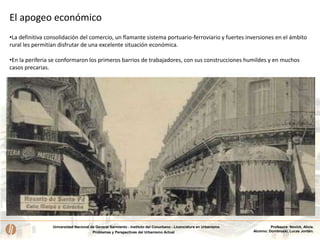 Universidad Nacional de General Sarmiento - Instituto del Conurbano - Licenciatura en Urbanismo
Problemas y Perspectivas del Urbanismo Actual
Profesora: Novick, Alicia.
Alumno: Dombroski, Lucas Jordán.
El apogeo económico
•La definitiva consolidación del comercio, un flamante sistema portuario-ferroviario y fuertes inversiones en el ámbito
rural les permitían disfrutar de una excelente situación económica.
•En la periferia se conformaron los primeros barrios de trabajadores, con sus construcciones humildes y en muchos
casos precarias.
 