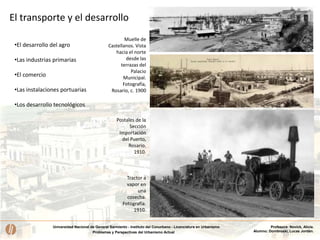 Universidad Nacional de General Sarmiento - Instituto del Conurbano - Licenciatura en Urbanismo
Problemas y Perspectivas del Urbanismo Actual
Profesora: Novick, Alicia.
Alumno: Dombroski, Lucas Jordán.
El transporte y el desarrollo
•El desarrollo del agro
•Las industrias primarias
•El comercio
•Las instalaciones portuarias
•Los desarrollo tecnológicos
Tractor a
vapor en
una
cosecha.
Fotografía.
1910.
Postales de la
Sección
Importación
del Puerto,
Rosario.
1910.
Muelle de
Castellanos. Vista
hacia el norte
desde las
terrazas del
Palacio
Municipal.
Fotografía,
Rosario, c. 1900
 