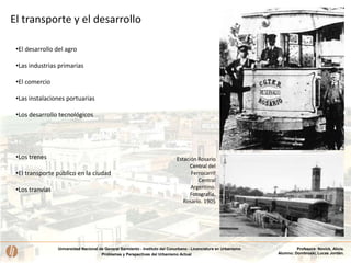 Universidad Nacional de General Sarmiento - Instituto del Conurbano - Licenciatura en Urbanismo
Problemas y Perspectivas del Urbanismo Actual
Profesora: Novick, Alicia.
Alumno: Dombroski, Lucas Jordán.
•Los trenes
•El transporte público en la ciudad
•Los tranvías
•El desarrollo del agro
•Las industrias primarias
•El comercio
•Las instalaciones portuarias
•Los desarrollo tecnológicos
Estación Rosario
Central del
Ferrocarril
Central
Argentino.
Fotografía,
Rosario. 1905
El transporte y el desarrollo
 
