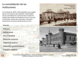 Universidad Nacional de General Sarmiento - Instituto del Conurbano - Licenciatura en Urbanismo
Problemas y Perspectivas del Urbanismo Actual
Profesora: Novick, Alicia.
Alumno: Dombroski, Lucas Jordán.
La consolidación de las
instituciones
•En la década de 1870, la Municipalidad, que ocupaba
apenas unas decenas de empleados, había litigado
con las autoridades de la provincia para mejorar los
módicos porcentajes de impuestos y tasas con las que
se financiaba. Veinte años más tarde, la situación
institucional y financiera del Municipio era otra
•Puerto
•Aduana
•Universidad
•Municipalidad
•Bolsa de comercio
•Palacio de justicia
•Mercados concentradores
•Espacios públicos
Facultad de Ciencias
Médicas.
Postal, Rosario, 1920
 