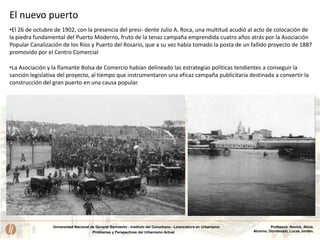 Universidad Nacional de General Sarmiento - Instituto del Conurbano - Licenciatura en Urbanismo
Problemas y Perspectivas del Urbanismo Actual
Profesora: Novick, Alicia.
Alumno: Dombroski, Lucas Jordán.
El nuevo puerto
•El 26 de octubre de 1902, con la presencia del presi- dente Julio A. Roca, una multitud acudió al acto de colocación de
la piedra fundamental del Puerto Moderno, fruto de la tenaz campaña emprendida cuatro años atrás por la Asociación
Popular Canalización de los Ríos y Puerto del Rosario, que a su vez había tomado la posta de un fallido proyecto de 1887
promovido por el Centro Comercial
•La Asociación y la flamante Bolsa de Comercio habían delineado las estrategias políticas tendientes a conseguir la
sanción legislativa del proyecto, al tiempo que instrumentaron una eficaz campaña publicitaria destinada a convertir la
construcción del gran puerto en una causa popular.
 