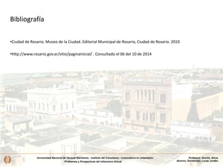 Universidad Nacional de General Sarmiento - Instituto del Conurbano - Licenciatura en Urbanismo
Problemas y Perspectivas del Urbanismo Actual
Profesora: Novick, Alicia.
Alumno: Dombroski, Lucas Jordán.
Bibliografía
•Ciudad de Rosario. Museo de la Ciudad. Editorial Municipal de Rosario, Ciudad de Rosario. 2010
•http://www.rosario.gov.ar/sitio/paginainicial/ . Consultado el 06 del 10 de 2014
 