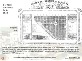 Universidad Nacional de General Sarmiento - Instituto del Conurbano - Licenciatura en Urbanismo
Problemas y Perspectivas del Urbanismo Actual
Profesora: Novick, Alicia.
Alumno: Dombroski, Lucas Jordán.
Rosario se fue formando lenta y desordenadamente a lo largo del siglo XVIII en un paraje elevado sobre una curva del
curso inferior del río Paraná, cuyas barrancas ofrecían un puerto natural estratégicamente ubicado a la vera del Camino
Real que, viniendo de Buenos Aires, se bifurcaba hacia Córdoba y las ciudades del noroeste, por un lado, y hacia Santa
Fe y Asunción del Paraguay, por el otro
Desde sus
comienzos
hasta
1930
Grondona,
Nicolás. Plano
de Rosario,
1858.
 