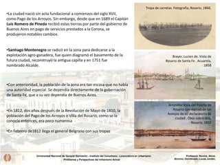 Universidad Nacional de General Sarmiento - Instituto del Conurbano - Licenciatura en Urbanismo
Problemas y Perspectivas del Urbanismo Actual
Profesora: Novick, Alicia.
Alumno: Dombroski, Lucas Jordán.
Anónimo Vista del Puerto de
Rosario con motivo de los
festejos de su declaratoria de
ciudad . Óleo sobre tela,
Rosario, 1852
Brayer, Lucien de. Vista de
Rosario de Santa Fe . Acuarela,
1858
•La ciudad nació sin acta fundacional a comienzos del siglo XVII,
como Pago de los Arroyos. Sin embargo, desde que en 1689 el Capitán
Luis Romero de Pineda recibió estas tierras por parte del gobierno de
Buenos Aires en pago de servicios prestados a la Corona, se
produjeron notables cambios.
•Santiago Montenegro se radicó en la zona para dedicarse a la
explotación agro-ganadera, fue quien diagramó el basamento de la
futura ciudad, reconstruyó la antigua capilla y en 1751 fue
nombrado Alcalde.
•Con anterioridad, la población de la zona era tan escasa que no había
una autoridad especial. Se dependía directamente de la gobernación
de Santa Fe, que a su vez dependía de Buenos Aires.
•En 1812, dos años después de la Revolución de Mayo de 1810, la
población del Pago de los Arroyos o Villa del Rosario, como se la
conocía entonces, era poco numerosa
•En Febrero de1812 llega el general Belgrano con sus tropas
Tropa de carretas. Fotografía, Rosario, 1866.
 