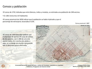 Universidad Nacional de General Sarmiento - Instituto del Conurbano - Licenciatura en Urbanismo
Problemas y Perspectivas del Urbanismo Actual
Profesora: Novick, Alicia.
Alumno: Dombroski, Lucas Jordán.
Censo provincial 1887
• En 1851 tenía tres mil habitantes
•El censo provincial de 1858 indican que la población se había triplicado y que el
porcentaje de extranjeros alcanzaba el 22%.
Censos y población
•El censo de 1741 indicaba que entre blancos, indios y mulatos, se estimaba una población de 248 vecinos.
•El censo de 1858 describía todavía una
ciudad baja de apenas 29 casas de azotea
de dos plantas, casi 1.300 de una sola
planta y unos 411 ranchos de adobe o
paja, sin embargo era mucho más grande
que la descripta pocos años atrás
 
