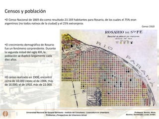 Universidad Nacional de General Sarmiento - Instituto del Conurbano - Licenciatura en Urbanismo
Problemas y Perspectivas del Urbanismo Actual
Profesora: Novick, Alicia.
Alumno: Dombroski, Lucas Jordán.
•El censo realizado en 1900, encontró
cerca de 10.000 casas; el de 1906, más
de 16.000; el de 1910, más de 22.000.
•El Censo Nacional de 1869 dio como resultado 23.169 habitantes para Rosario, de los cuales el 75% eran
argentinos (no todos nativos de la ciudad) y el 25% extranjeros
Censo 1910
Censos y población
•El crecimiento demográfico de Rosario
fue un fenómeno sorprendente. Durante
la segunda mitad del siglo XIX, la
población se duplicó largamente cada
diez años
 