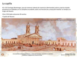 Universidad Nacional de General Sarmiento - Instituto del Conurbano - Licenciatura en Urbanismo
Problemas y Perspectivas del Urbanismo Actual
Profesora: Novick, Alicia.
Alumno: Dombroski, Lucas Jordán.
La capilla
•En 1757 Santiago Montenegro, que por entonces además de comerciar administraba justicia y ejercía el poder
de policía en el poblado y en la campaña circundante, donó una fracción de su lonja para levantar un templo a la
Virgen del Rosario
•Para 1763 había solamente 49 ranchos
• Capilla del Rosario
Matthis, Léonie. Plaza 25 de Mayo e Iglesia Catedral en el año 1840
 