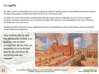 Universidad Nacional de General Sarmiento - Instituto del Conurbano - Licenciatura en Urbanismo
Problemas y Perspectivas del Urbanismo Actual
Profesora: Novick, Alicia.
Alumno: Dombroski, Lucas Jordán.
•En 1823, vecinos y hacendados de la zona consiguieron mediante petitorio que las autoridades provinciales elevaran
el rango institucional y simbólico del villorrio al título de “villa ilustre y fiel”.
•En 1834, se reconstruyó la iglesia existente dotándola de un gran pórtico neogriego con seis columnas, según la
corriente neoclásica característica de la arquitectura pública del momento, con el agregado de dos torres cilíndricas
rematadas por cruces de hierro
•Después de 1852 comienza la nueva organización del país encabezada por Justo José de Urquiza, primer presidente
de la Confederación Argentina.
•Ese mismo año la villa
fue declarada ciudad y su
puerto, con la libre
navegación de los ríos, se
convirtió en el principal
puerto de ultramar de
las provincias del
interior.
La capilla
 