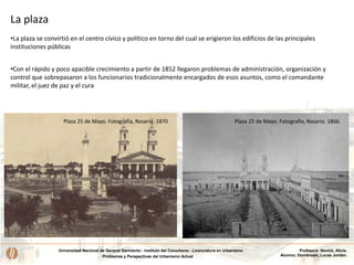 Universidad Nacional de General Sarmiento - Instituto del Conurbano - Licenciatura en Urbanismo
Problemas y Perspectivas del Urbanismo Actual
Profesora: Novick, Alicia.
Alumno: Dombroski, Lucas Jordán.
La plaza
•La plaza se convirtió en el centro cívico y político en torno del cual se erigieron los edificios de las principales
instituciones públicas
Plaza 25 de Mayo. Fotografía, Rosario. 1866.Plaza 25 de Mayo. Fotografía, Rosario. 1870
•Con el rápido y poco apacible crecimiento a partir de 1852 llegaron problemas de administración, organización y
control que sobrepasaron a los funcionarios tradicionalmente encargados de esos asuntos, como el comandante
militar, el juez de paz y el cura
 