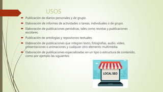 USOS
 Publicación de diarios personales y de grupo.
 Elaboración de informes de actividades o tareas, individuales o de grupo.
 Elaboración de publicaciones periódicas, tales como revistas y publicaciones
escolares.
 Publicación de antologías y repositorios textuales.
 Elaboración de publicaciones que integren texto, fotografías, audio, vídeo,
presentaciones o animaciones y cualquier otro elemento multimedia.
 Elaboración de publicaciones especializadas en un tipo o estructura de contenido,
como por ejemplo las siguientes:
 