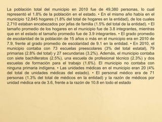 La población total del municipio en 2010 fue de 49,380 personas, lo cual
representó el 1.8% de la población en el estado. • En el mismo año había en el
municipio 12,845 hogares (1.8% del total de hogares en la entidad), de los cuales
2,710 estaban encabezados por jefas de familia (1.5% del total de la entidad). • El
tamaño promedio de los hogares en el municipio fue de 3.8 integrantes, mientras
que en el estado el tamaño promedio fue de 3.9 integrantes. • El grado promedio
de escolaridad de la población de 15 años o más en el municipio era en 2010 de
7.9, frente al grado promedio de escolaridad de 9.1 en la entidad. • En 2010, el
municipio contaba con 73 escuelas preescolares (3% del total estatal), 79
primarias (2.8% del total) y 27 secundarias (3.2%). Además, el municipio contaba
con siete bachilleratos (2.5%), una escuela de profesional técnico (2.3%) y dos
escuelas de formación para el trabajo (1.6%). El municipio no contaba con
ninguna primaria indígena. • Las unidades médicas en el municipio eran 20 (4%
del total de unidades médicas del estado). • El personal médico era de 71
personas (1.3% del total de médicos en la entidad) y la razón de médicos por
unidad médica era de 3.6, frente a la razón de 10.8 en todo el estado
 