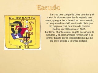 La cruz que cuelga de unas cuentas y el
metal fundido representan la leyenda que
narra; que gracias a la ruptura de su rosario,
un vaquero descubrió la mina de plata que
dio origen al real de minas de Nuestra
Señora de El Rosario en 1655.
La flama, el grillete roto, la gota de sangre, la
bandera y el color amarillo rememoran a la
primer batalla por la Independencia que se
dio en el estado y la única exitosa.
 