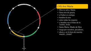(10) Ave María
• Dios te salve, María
• llena eres de gracia,
• el Señor es contigo,
• bendita tú eres
• entre todas las mujeres
• y bendito sea el fruto de tu
vientre, Jesús.
• Santa María, Madre de Dios
• ruega por nosotros, pecadores,
• ahora y en la hora de nuestra
muerte. ¡Amén!
 