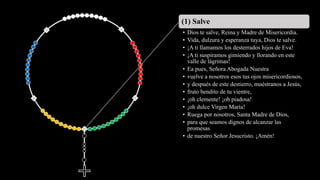 (1) Salve
• Dios te salve, Reina y Madre de Misericordia.
• Vida, dulzura y esperanza tuya, Dios te salve.
• ¡A ti llamamos los desterrados hijos de Eva!
• ¡A ti suspiramos gimiendo y llorando en este
valle de lágrimas!
• Ea pues, Señora Abogada Nuestra
• vuelve a nosotros esos tus ojos misericordiosos,
• y después de este destierro, muéstranos a Jesús,
• fruto bendito de tu vientre,
• ¡oh clemente! ¡oh piadosa!
• ¡oh dulce Virgen María!
• Ruega por nosotros, Santa Madre de Dios,
• para que seamos dignos de alcanzar las
promesas
• de nuestro Señor Jesucristo. ¡Amén!
 