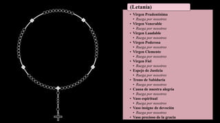 • Virgen Prudentísima
• Ruega por nosotros
• Virgen Venerable
• Ruega por nosotros
• Virgen Laudable
• Ruega por nosotros
• Virgen Poderosa
• Ruega por nosotros
• Virgen Clemente
• Ruega por nosotros
• Virgen Fiel
• Ruega por nosotros
• Espejo de Justicia
• Ruega por nosotros
• Trono de Sabiduría
• Ruega por nosotros
• Causa de nuestra alegría
• Ruega por nosotros
• Vaso espiritual
• Ruega por nosotros
• Vaso insigne de devoción
• Ruega por nosotros
• Vaso precioso de la gracia
(Letanía)
 
