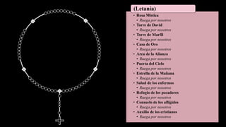 • Rosa Mística
• Ruega por nosotros
• Torre de David
• Ruega por nosotros
• Torre de Marfil
• Ruega por nosotros
• Casa de Oro
• Ruega por nosotros
• Arca de la Alianza
• Ruega por nosotros
• Puerta del Cielo
• Ruega por nosotros
• Estrella de la Mañana
• Ruega por nosotros
• Salud de los enfermos
• Ruega por nosotros
• Refugio de los pecadores
• Ruega por nosotros
• Consuelo de los afligidos
• Ruega por nosotros
• Auxilio de los cristianos
• Ruega por nosotros
(Letanía)
 