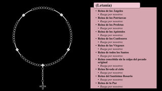 • Reina de los Ángeles
• Ruega por nosotros
• Reina de los Patriarcas
• Ruega por nosotros
• Reina de los Profetas
• Ruega por nosotros
• Reina de los Apóstoles
• Ruega por nosotros
• Reina de los Confesores
• Ruega por nosotros
• Reina de las Vírgenes
• Ruega por nosotros
• Reina de todos los Santos
• Ruega por nosotros
• Reina concebida sin la culpa del pecado
original
• Ruega por nosotros
• Reina llevada al cielo
• Ruega por nosotros
• Reina del Santísimo Rosario
• Ruega por nosotros
• Reina de la Paz
• Ruega por nosotros
(Letanía)
 