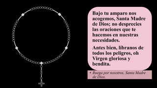 Bajo tu amparo nos
acogemos, Santa Madre
de Dios; no desprecies
las oraciones que te
hacemos en nuestras
necesidades.
Antes bien, líbranos de
todos los peligros, oh
Virgen gloriosa y
bendita.
• Ruega por nosotros, Santa Madre
de Dios.
 