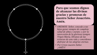 Para que seamos dignos
de alcanzar las divinas
gracias y promesas de
nuestro Señor Jesucristo.
Amén.
• OREMOS: Señor, concede a tus
hijos gozar siempre de completa
salud de alma y cuerpo; y por la
intercesión de la gloriosa siempre
Virgen María, líbranos de las
tristezas de esta vida y concédenos
disfrutar de las alegrías eternas.
• Por Cristo nuestro Señor.
¡AMÉN!
 
