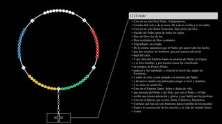 (1) Credo
• Creo en un solo Dios Padre, Todopoderoso.
• Creador del cielo y de la tierra. De todo lo visible y lo invisible.
• Creo en un solo Señor Jesucristo, Hijo único de Dios.
• Nacido del Padre antes de todos los siglos.
• Dios de Dios, luz de luz.
• Dios verdadero de Dios verdadero.
• Engendrado, no creado.
• De la misma naturaleza que el Padre, por quien todo fue hecho,
• que por nosotros los hombres, que por nuestra salvación
• bajó del cielo.
• Y por obra del Espíritu Santo se encarnó de María, la Virgen,
• y se hizo hombre; y por nuestra causa fue crucificado
• en tiempos de Poncio Pilato;
• padeció y fue sepultado, y resucitó al tercer día, según las
Escrituras,
• y subió al cielo, y está sentado a la derecha del Padre;
• y de nuevo vendrá con gloria para juzgar a vivos y muertos,
• y su reino no tendrá fin.
• Creo en el Espíritu Santo, Señor y dador de vida,
• que procede del Padre y del Hijo, que con el Padre y el Hijo
• recibe una misma adoración y gloria, y que habló por los profetas.
• Creo en la Iglesia, que es una, Santa, Católica y Apostólica.
• Confieso que hay un solo bautismo para el perdón de los pecados.
• Espero la resurrección de los muertos y la vida del mundo futuro.
• Amén.
 