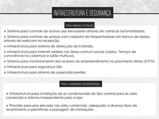 INFRAESTRUTURA E SEGURANÇA
                                       Nas áreas comuns
 Sistema para controle de acesso aos elevadores através de catracas automatizadas.
 Sistema para controle de acesso com cadastro de frequentadores em banco de dados,
através de webcam na recepção.
 Infraestrutura para sistema de detecção de incêndio.
 Infraestrutura para internet wireless nas áreas comuns sociais (Lobby, Terraço de
      Sistema para controle de acesso aos elevadores através de catracas automatizadas
convivência na cobertura e salão multiuso).
 Sistema para monitoramento dos acessos do empreendimento no pavimento térreo (CFTV).
 Infraestrutura para segurança 24h.
 Infraestrutura para sistema de supervisão predial.


                                    Nas unidades autônomas


  Infraestrutura para instalação de ar condicionado do tipo central para as salas
 comerciais e sistema independente para a loja.

  Previsão para piso elevado nas salas comerciais, adequado a diversos tipos de
 revestimento e permitindo a passagem de instalações.
 