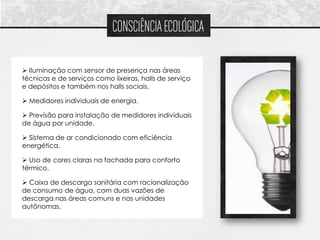 CONSCIÊNCIA ECOLÓGICA

 Iluminação com sensor de presença nas áreas
técnicas e de serviços como lixeiras, halls de serviço
e depósitos e também nos halls sociais.

 Medidores individuais de energia.

 Previsão para instalação de medidores individuais
de água por unidade.

 Sistema de ar condicionado com eficiência
energética.

 Uso de cores claras na fachada para conforto
térmico.

 Caixa de descarga sanitária com racionalização
de consumo de água, com duas vazões de
descarga nas áreas comuns e nas unidades
autônomas.
 