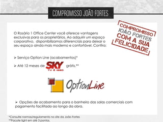 COMPROMISSO JOÃO FORTES

   O Rosário 1 Office Center você oferece vantagens
   exclusivas para os proprietários. Ao adquirir um espaço
   corporativo, disponibilizamos diferenciais para deixar o
   seu espaço ainda mais moderno e confortável. Confira:


    Serviço Option Line (acabamentos)*

    Até 12 meses de                     grátis.**




     Opções de acabamento para o banheiro das salas comerciais com
    pagamento facilitado ao longo da obra.


*Consulte normas/regulamento no site da João Fortes
**Pacote light em até 3 pontos.
 
