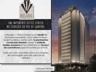 O Rosário 1 Office Center é um retrofit de
  fachada imponente. Com salão multiuso




                                                 Perspectiva ilustrativa
 e loja no térreo, conta com 16 pavimentos
    comerciais lineares, sendo 1 unidade
duplex exclusiva e na cobertura um terraço
 de convivência para encontros ao ar livre.

Tudo isso com uma bela vista e no coração
   de uma região que não para de se
                valorizar.



                               Fachada noturna
 