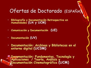 Ofertas de   Doctorado   (ESPAÑA) Bibliografía y Documentación Retrospectiva en Humanidades  (UA y UCM) Comunicación y Documentación   (UE) Documentación  (UV) Documentación : Archivos y Bibliotecas en el entorno digital   ( UC3M) Documentación: Fundamentos, Tecnología y Aplicaciones  / Teoría, Análisis y Documentación Cinematográfica   (UCM) 