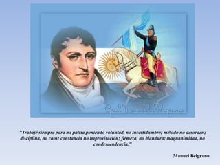 "Trabajé siempre para mi patria poniendo voluntad, no incertidumbre; método no desorden;
disciplina, no caos; constancia no improvisación; firmeza, no blandura; magnanimidad, no
condescendencia."
Manuel Belgrano