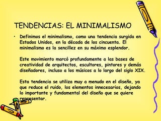 TENDENCIAS: EL MINIMALISMO Definimos el minimalismo, como una tendencia surgida en Estados Unidos, en la década de los cincuenta. El minimalismo es la sencillez en su máximo esplendor. Este movimiento marcó profundamente a las bases de creatividad de arquitectos, escultores, pintores y demás diseñadores, incluso a los músicos a lo largo del siglo XIX. Esta tendencia se utiliza muy a menudo en el diseño, ya que reduce el ruido, los elementos innecesarios, dejando lo importante y fundamental del diseño que se quiere representar. 