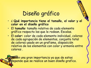 Diseño gráfico ¿  Qué importancia tiene el tamaño, el valor y el color  en el diseño gráfico El  tamaño : tamaño relativo de cada elemento gráfico respecto los que le rodean. Escalas.  El  color:  color de cada elemento individual, colores de cada agrupación de elementos, conjunto total de colores usado en un grafismo, disposición relativa de los elementos con color y armonía entre colores . Tienen una gran importancia ya que de estos depende que se realice un buen diseño grafico. 
