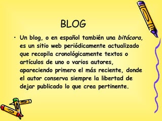BLOG Un blog, o en español también una  bitácora , es un sitio web periódicamente actualizado que recopila cronológicamente textos o artículos de uno o varios autores, apareciendo primero el más reciente, donde el autor conserva siempre la libertad de dejar publicado lo que crea pertinente.  