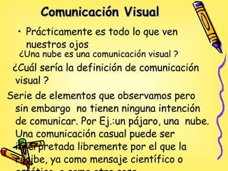 Comunicación Visual   Prácticamente es todo lo que ven nuestros ojos  ¿Una  nube es una comunicación visual ? ¿Cuál sería la definición de comunicación visual ? Serie de elementos que observamos pero sin embargo  no tienen ninguna intención de comunicar. Por Ej.:un pájaro, una  nube.  Una comunicación casual puede ser interpretada libremente por el que la recibe, ya como mensaje científico o estético, o como otra cosa  