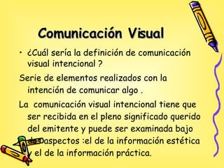 Comunicación Visual ¿Cuál sería la definición de comunicación visual intencional ? Serie de elementos realizados con la intención de comunicar algo . La  comunicación visual intencional tiene que ser recibida en el pleno significado querido del emitente y puede ser  examinada bajo dos aspectos :el de la información estética y el de la información práctica.  