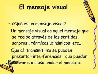 El mensaje visual   ¿Qué es un mensaje visual? Un mensaje visual es aquel mensaje que se recibe através de los sentidos, sonoros , térmicos ,dinámicos ,etc.. Que al  transmitirse se pueden presentar interferencias  que pueden alterar e incluso anular el mensaje.  