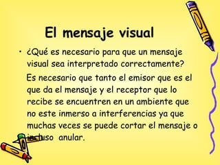 El mensaje visual ¿Qué es necesario para que un mensaje visual sea interpretado correctamente? Es necesario que tanto el emisor que es el que da el mensaje y el receptor que lo recibe se encuentren en un ambiente que no este inmerso a interferencias ya que muchas veces se puede cortar el mensaje o incluso  anular. 