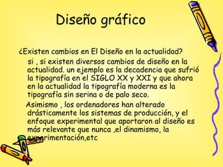 Diseño gráfico ¿Existen cambios en El Diseño en la actualidad? si , si existen diversos cambios de diseño en la actualidad. un ejemplo es la decadencia que sufrió la tipografía en el SIGLO XX y XXI y que ahora en la actualidad  la tipografía moderna es la tipografía sin serina o de palo seco. A simismo , los ordenadores han alterado drásticamente los sistemas de producción, y el enfoque experimental que aportaron al diseño es más relevante que nunca ,el dinamismo, la experimentación,etc 